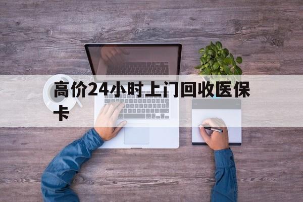 大理高价24小时上门回收医保卡的最新政策(2025年大理高价24小时上门回收医保卡是真的吗分享)