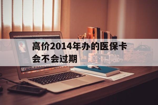 大理高价2014年办的医保卡会不会过期的最新政策(2025年大理高价2014年办的医保卡会不会过期呢分享)
